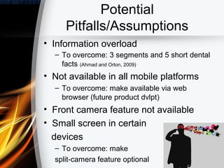 Potential
     Pitfalls/Assumptions
• Information overload
  – To overcome: 3 segments and 5 short dental
    facts (Ahmad and Orton, 2009)
• Not available in all mobile platforms
  – To overcome: make available via web
    browser (future product dvlpt)
• Front camera feature not available
• Small screen in certain
  devices
  – To overcome: make
  split-camera feature optional
 