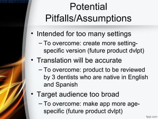Potential
    Pitfalls/Assumptions
• Intended for too many settings
  – To overcome: create more setting-
    specific version (future product dvlpt)
• Translation will be accurate
  – To overcome: product to be reviewed
    by 3 dentists who are native in English
    and Spanish
• Target audience too broad
  – To overcome: make app more age-
    specific (future product dvlpt)
 