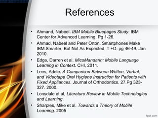 References
•   Ahmand, Nabeel. IBM Mobile Bluepages Study. IBM
    Center for Advanced Learning. Pg 1-26.
•   Ahmad, Nabeel and Peter Orton. Smartphones Make
    IBM Smarter, But Not As Expected, T +D. pg 46-49. Jan
    2010.
•   Edge, Darren et al. MicoMandarin: Mobile Language
    Learning in Context. CHI, 2011.
•   Lees, Adele. A Comparison Between Written, Verbal,
    and Videotape Oral Hygiene Instruction for Patients with
    Fixed Appliances. Journal of Orthodontics. 27.Pg 323-
    327. 2000.
•   Lonsdale et al, Literature Review in Mobile Technologies
    and Learning.
•   Sharples, Mike et al. Towards a Theory of Mobile
    Learning. 2005
 