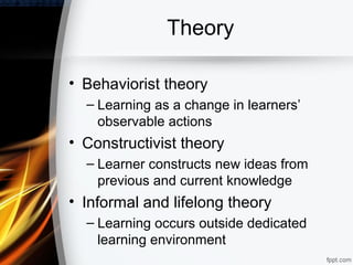 Theory

• Behaviorist theory
  – Learning as a change in learners’
    observable actions
• Constructivist theory
  – Learner constructs new ideas from
    previous and current knowledge
• Informal and lifelong theory
  – Learning occurs outside dedicated
    learning environment
 