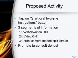 Proposed Activity

• Tap on “Start oral hygiene
  instructions” button
• 3 segments of information
  1st: Verbal/written OHI
  2nd: Video OHI
  3rd: Front camera feature/split screen
• Prompts to consult dentist
 
