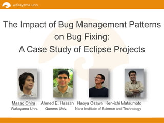 The Impact of Bug Management Patterns
on Bug Fixing:
A Case Study of Eclipse Projects
Masao Ohira Ahmed E. Hassan Naoya Osawa Ken-ichi Matsumoto
Wakayama Univ. Queens Univ. Nara Institute of Science and Technology
 