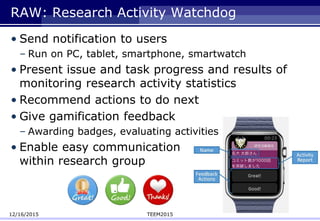 RAW: Research Activity Watchdog
• Send notification to users
– Run on PC, tablet, smartphone, smartwatch
• Present issue and task progress and results of
monitoring research activity statistics
• Recommend actions to do next
• Give gamification feedback
– Awarding badges, evaluating activities
• Enable easy communication
within research group
12/16/2015 TEEM2015
 