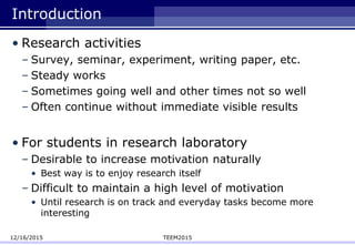 Introduction
• Research activities
– Survey, seminar, experiment, writing paper, etc.
– Steady works
– Sometimes going well and other times not so well
– Often continue without immediate visible results
• For students in research laboratory
– Desirable to increase motivation naturally
• Best way is to enjoy research itself
– Difficult to maintain a high level of motivation
• Until research is on track and everyday tasks become more
interesting
12/16/2015 TEEM2015
 