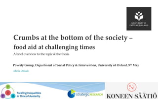 UEF // University of Eastern Finland
A brief overview to the topic & the thesis
Poverty Group, Department of Social Policy & Intervention, University of Oxford, 9th May
Maria Ohisalo
Crumbs at the bottom of the society –
food aid at challenging times
 