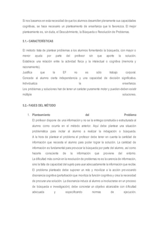 Si nos basamos en esta necesidad de que los alumnos desarrollen plenamente sus capacidades 
cognitivas, se hace necesario un planteamiento de enseñanza que lo favorezca. El mejor 
planteamiento es, sin duda, el Descubrimiento, la Búsqueda o Resolución de Problemas. 
5.1.- CARACTERÍSTICAS 
El método trata de plantear problemas a los alumnos fomentando la búsqueda, con mayor o 
menor ayuda por parte del profesor sin que aporte la solución. 
Establece una relación entre la actividad física y la intelectual o cognitiva (memoria y 
razonamiento). 
Justifica que la EF no es sólo trabajo corporal. 
Concede al alumno cierta independencia y una capacidad de decisión significativa. 
Individualiza la enseñanza. 
Los problemas y soluciones han de tener un carácter puramente motor y pueden-deben existir 
múltiple soluciones. 
5.2.- FASES DEL MÉTODO 
1. Planteamiento del Problema 
El profesor dispone de una información y no se la entrega construida o estructurada al 
alumno como ocurría en el método anterior. Aquí debe plantear una situación 
problemática para incitar al alumno a realizar la indagación o búsqueda. 
A la hora de plantear el problema el profesor debe tener en cuenta la cantidad de 
información que necesita el alumno para poder lograr la solución. La cantidad de 
información es fundamental para provocar la búsqueda por parte del alumno, así como 
hacerle consciente de la información que proviene del entorno. 
La dificultad más común en la resolución de problemas no es la carencia de información, 
sino la falta de capacidad del sujeto para usar adecuadamente la información que recibe. 
El problema planteado debe suponer un reto y movilizar a la acción pro vocando 
disonancia cognitiva (perturbación que moviliza la función cognitiva y crea la necesidad 
de procurar una solución. La disonancia induce al alumno a involucrarse en un proceso 
de búsqueda e investigación); debe concretar un objetivo alcanzable con d ificultad 
adecuada y especificando normas de ejecución. 
 