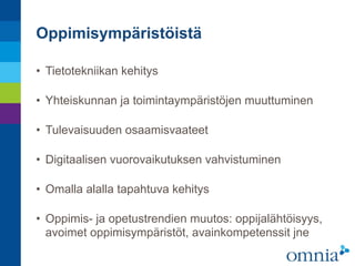 Oppimisympäristöistä
• Tietotekniikan kehitys
• Yhteiskunnan ja toimintaympäristöjen muuttuminen
• Tulevaisuuden osaamisvaateet
• Digitaalisen vuorovaikutuksen vahvistuminen
• Omalla alalla tapahtuva kehitys
• Oppimis- ja opetustrendien muutos: oppijalähtöisyys,
avoimet oppimisympäristöt, avainkompetenssit jne
 