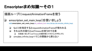 Emscriptenޤ֪R?Σ
軭`פrequestAnimationFrameʹ
? emscripten_set_main_loop()ʹޤ礦
void emscripten_set_main_loop(em_callback_func func, int fps, int simulate_infinite_loop)
? fps0ָrequestAnimationFrameʹ
? ΂setTimeoutʹΤע
? ʧՄ֪餺setTimeoutQФrAFǤ
? simulate_infinite_loop=1Ǥvʤ
 