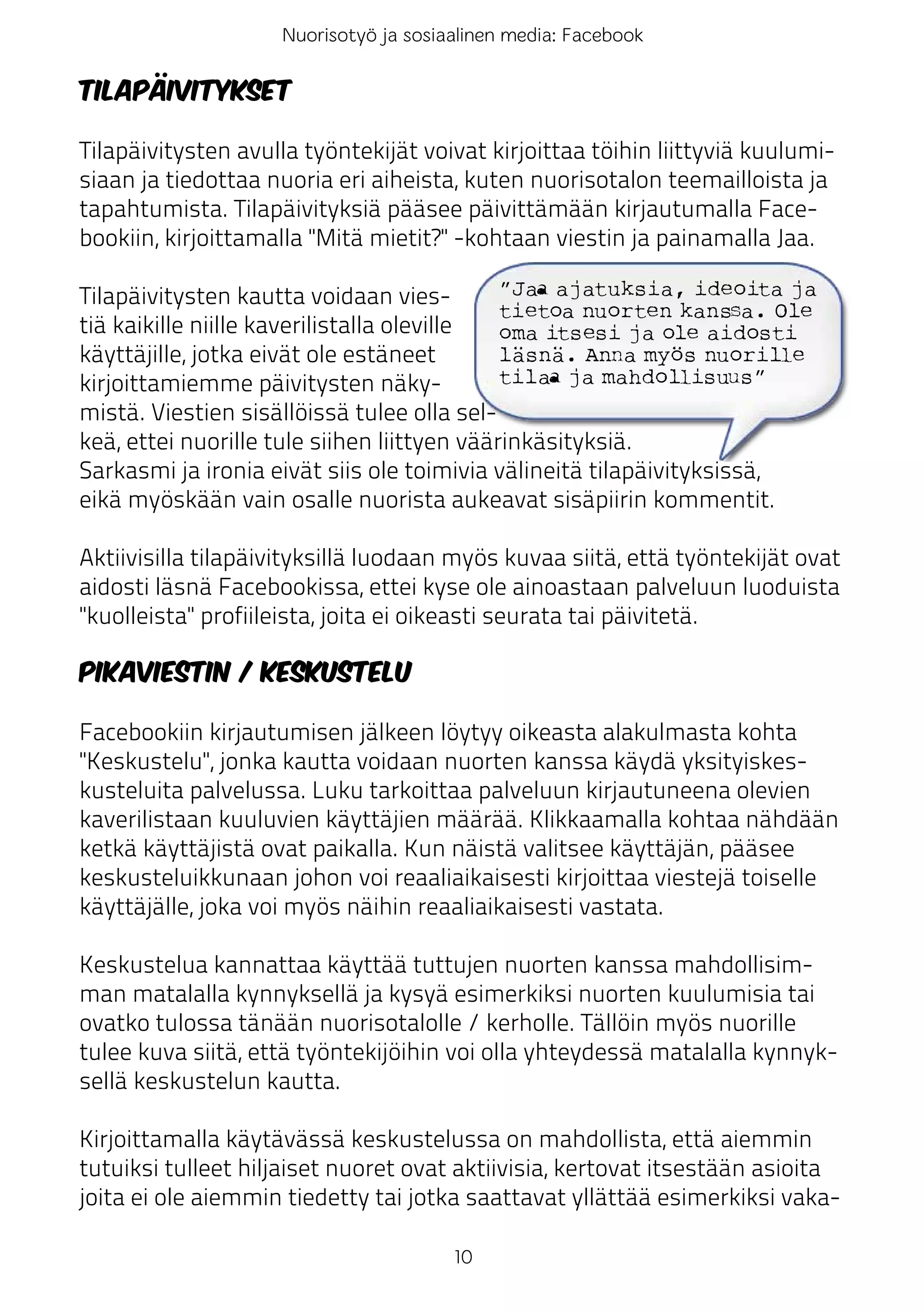 Nuorisotyö ja sosiaalinen media: Facebook

Tilapäivitykset

Tilapäivitysten avulla työntekijät voivat kirjoittaa töihin liittyviä kuulumi-
siaan ja tiedottaa nuoria eri aiheista, kuten nuorisotalon teemailloista ja
tapahtumista. Tilapäivityksiä pääsee päivittämään kirjautumalla Face-
bookiin, kirjoittamalla "Mitä mietit?" -kohtaan viestin ja painamalla Jaa.

Tilapäivitysten kautta voidaan vies-         ”Jaa ajatuksia, ideoita ja
                                             tietoa nuorten kanssa. Ole
tiä kaikille niille kaverilistalla oleville  oma itsesi ja ole aidosti
käyttäjille, jotka eivät ole estäneet        läsnä. Anna myös nuorille
kirjoittamiemme päivitysten näky-            tilaa ja mahdollisuus”
mistä. Viestien sisällöissä tulee olla sel-
keä, ettei nuorille tule siihen liittyen väärinkäsityksiä.
Sarkasmi ja ironia eivät siis ole toimivia välineitä tilapäivityksissä,
eikä myöskään vain osalle nuorista aukeavat sisäpiirin kommentit.

Aktiivisilla tilapäivityksillä luodaan myös kuvaa siitä, että työntekijät ovat
aidosti läsnä Facebookissa, ettei kyse ole ainoastaan palveluun luoduista
"kuolleista" profiileista, joita ei oikeasti seurata tai päivitetä.

Pikaviestin / keskustelu

Facebookiin kirjautumisen jälkeen löytyy oikeasta alakulmasta kohta
"Keskustelu", jonka kautta voidaan nuorten kanssa käydä yksityiskes-
kusteluita palvelussa. Luku tarkoittaa palveluun kirjautuneena olevien
kaverilistaan kuuluvien käyttäjien määrää. Klikkaamalla kohtaa nähdään
ketkä käyttäjistä ovat paikalla. Kun näistä valitsee käyttäjän, pääsee
keskusteluikkunaan johon voi reaaliaikaisesti kirjoittaa viestejä toiselle
käyttäjälle, joka voi myös näihin reaaliaikaisesti vastata.

Keskustelua kannattaa käyttää tuttujen nuorten kanssa mahdollisim-
man matalalla kynnyksellä ja kysyä esimerkiksi nuorten kuulumisia tai
ovatko tulossa tänään nuorisotalolle / kerholle. Tällöin myös nuorille
tulee kuva siitä, että työntekijöihin voi olla yhteydessä matalalla kynnyk-
sellä keskustelun kautta.

Kirjoittamalla käytävässä keskustelussa on mahdollista, että aiemmin
tutuiksi tulleet hiljaiset nuoret ovat aktiivisia, kertovat itsestään asioita
joita ei ole aiemmin tiedetty tai jotka saattavat yllättää esimerkiksi vaka-

                                       10
 