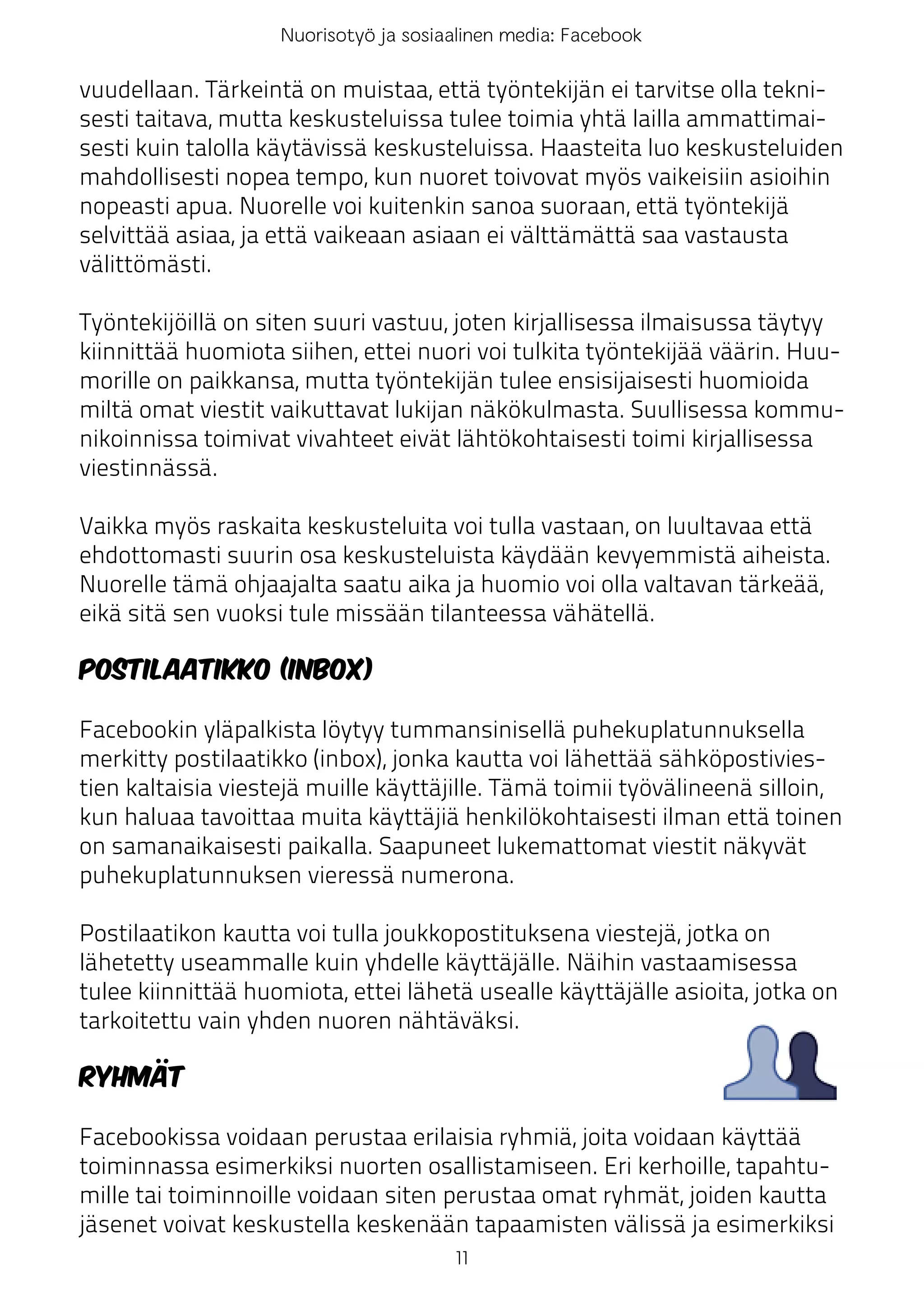 Nuorisotyö ja sosiaalinen media: Facebook

vuudellaan. Tärkeintä on muistaa, että työntekijän ei tarvitse olla tekni-
sesti taitava, mutta keskusteluissa tulee toimia yhtä lailla ammattimai-
sesti kuin talolla käytävissä keskusteluissa. Haasteita luo keskusteluiden
mahdollisesti nopea tempo, kun nuoret toivovat myös vaikeisiin asioihin
nopeasti apua. Nuorelle voi kuitenkin sanoa suoraan, että työntekijä
selvittää asiaa, ja että vaikeaan asiaan ei välttämättä saa vastausta
välittömästi.

Työntekijöillä on siten suuri vastuu, joten kirjallisessa ilmaisussa täytyy
kiinnittää huomiota siihen, ettei nuori voi tulkita työntekijää väärin. Huu-
morille on paikkansa, mutta työntekijän tulee ensisijaisesti huomioida
miltä omat viestit vaikuttavat lukijan näkökulmasta. Suullisessa kommu-
nikoinnissa toimivat vivahteet eivät lähtökohtaisesti toimi kirjallisessa
viestinnässä.

Vaikka myös raskaita keskusteluita voi tulla vastaan, on luultavaa että
ehdottomasti suurin osa keskusteluista käydään kevyemmistä aiheista.
Nuorelle tämä ohjaajalta saatu aika ja huomio voi olla valtavan tärkeää,
eikä sitä sen vuoksi tule missään tilanteessa vähätellä.

Postilaatikko (inbox)

Facebookin yläpalkista löytyy tummansinisellä puhekuplatunnuksella
merkitty postilaatikko (inbox), jonka kautta voi lähettää sähköpostivies-
tien kaltaisia viestejä muille käyttäjille. Tämä toimii työvälineenä silloin,
kun haluaa tavoittaa muita käyttäjiä henkilökohtaisesti ilman että toinen
on samanaikaisesti paikalla. Saapuneet lukemattomat viestit näkyvät
puhekuplatunnuksen vieressä numerona.

Postilaatikon kautta voi tulla joukkopostituksena viestejä, jotka on
lähetetty useammalle kuin yhdelle käyttäjälle. Näihin vastaamisessa
tulee kiinnittää huomiota, ettei lähetä usealle käyttäjälle asioita, jotka on
tarkoitettu vain yhden nuoren nähtäväksi.

Ryhmät

Facebookissa voidaan perustaa erilaisia ryhmiä, joita voidaan käyttää
toiminnassa esimerkiksi nuorten osallistamiseen. Eri kerhoille, tapahtu-
mille tai toiminnoille voidaan siten perustaa omat ryhmät, joiden kautta
jäsenet voivat keskustella keskenään tapaamisten välissä ja esimerkiksi
                                       11
 