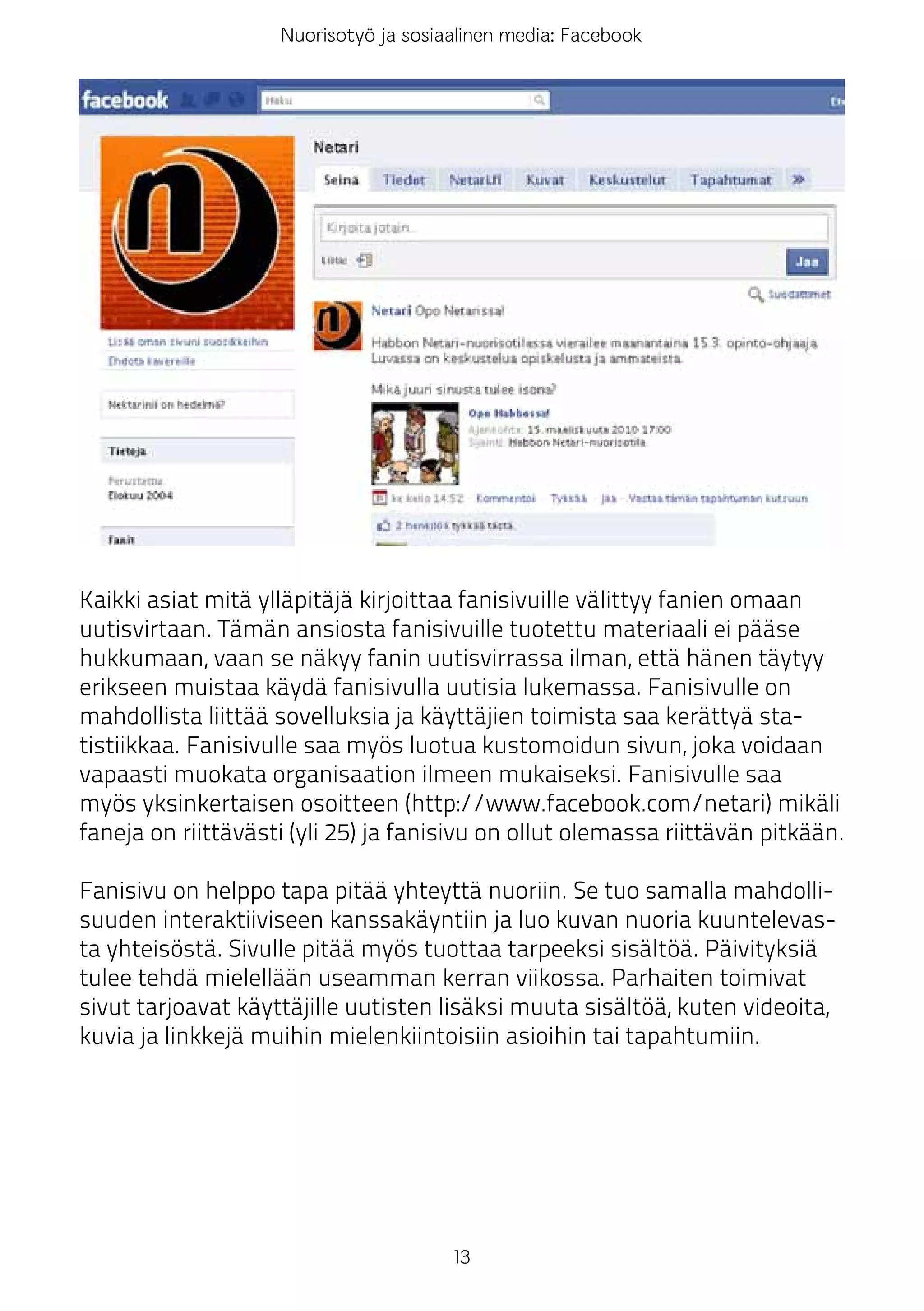 Nuorisotyö ja sosiaalinen media: Facebook




Kaikki asiat mitä ylläpitäjä kirjoittaa fanisivuille välittyy fanien omaan
uutisvirtaan. Tämän ansiosta fanisivuille tuotettu materiaali ei pääse
hukkumaan, vaan se näkyy fanin uutisvirrassa ilman, että hänen täytyy
erikseen muistaa käydä fanisivulla uutisia lukemassa. Fanisivulle on
mahdollista liittää sovelluksia ja käyttäjien toimista saa kerättyä sta-
tistiikkaa. Fanisivulle saa myös luotua kustomoidun sivun, joka voidaan
vapaasti muokata organisaation ilmeen mukaiseksi. Fanisivulle saa
myös yksinkertaisen osoitteen (http://www.facebook.com/netari) mikäli
faneja on riittävästi (yli 25) ja fanisivu on ollut olemassa riittävän pitkään.

Fanisivu on helppo tapa pitää yhteyttä nuoriin. Se tuo samalla mahdolli-
suuden interaktiiviseen kanssakäyntiin ja luo kuvan nuoria kuuntelevas-
ta yhteisöstä. Sivulle pitää myös tuottaa tarpeeksi sisältöä. Päivityksiä
tulee tehdä mielellään useamman kerran viikossa. Parhaiten toimivat
sivut tarjoavat käyttäjille uutisten lisäksi muuta sisältöä, kuten videoita,
kuvia ja linkkejä muihin mielenkiintoisiin asioihin tai tapahtumiin.




                                       13
 