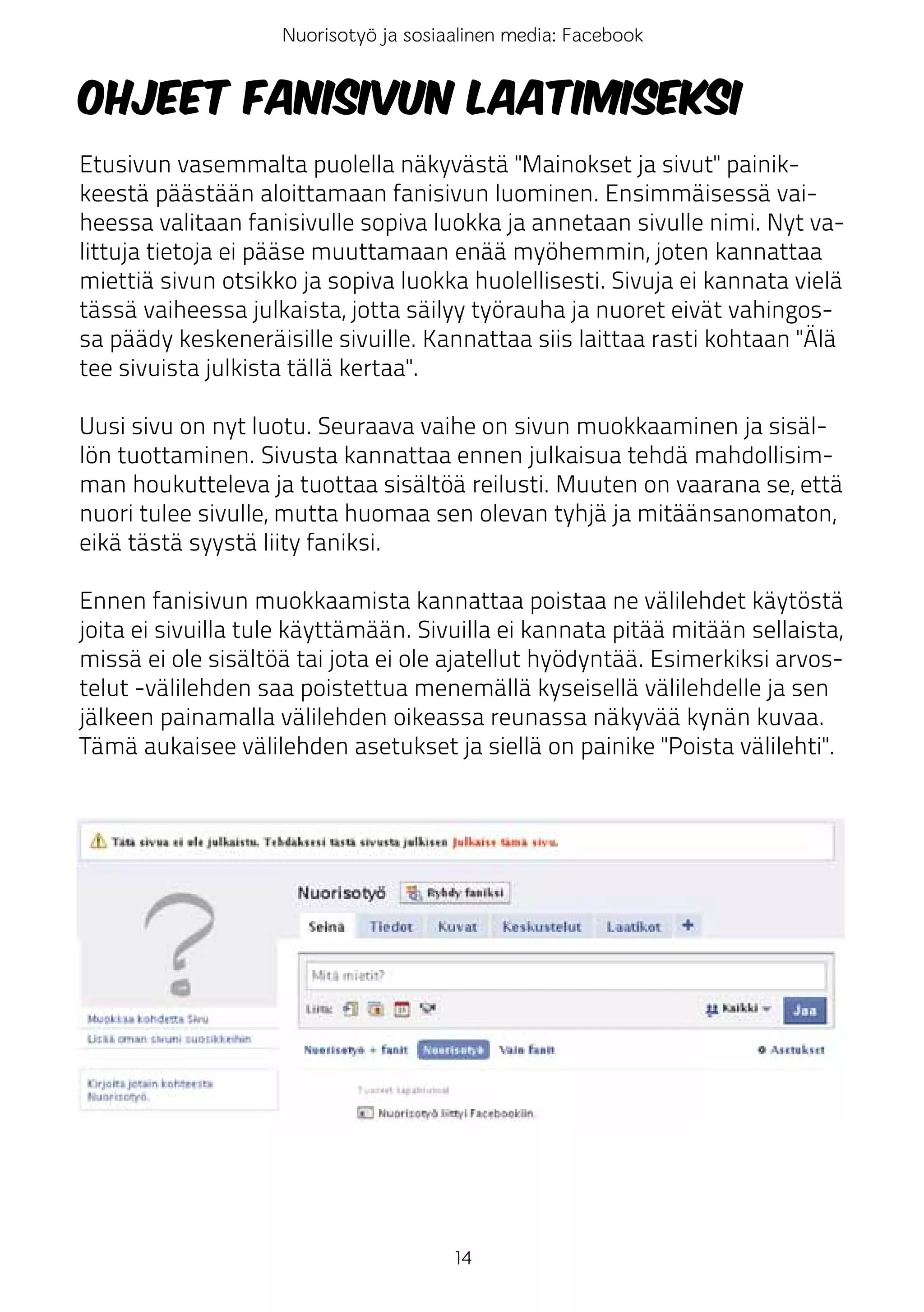 Nuorisotyö ja sosiaalinen media: Facebook


Ohjeet fanisivun laatimiseksi
Etusivun vasemmalta puolella näkyvästä "Mainokset ja sivut" painik-
keestä päästään aloittamaan fanisivun luominen. Ensimmäisessä vai-
heessa valitaan fanisivulle sopiva luokka ja annetaan sivulle nimi. Nyt va-
littuja tietoja ei pääse muuttamaan enää myöhemmin, joten kannattaa
miettiä sivun otsikko ja sopiva luokka huolellisesti. Sivuja ei kannata vielä
tässä vaiheessa julkaista, jotta säilyy työrauha ja nuoret eivät vahingos-
sa päädy keskeneräisille sivuille. Kannattaa siis laittaa rasti kohtaan "Älä
tee sivuista julkista tällä kertaa".

Uusi sivu on nyt luotu. Seuraava vaihe on sivun muokkaaminen ja sisäl-
lön tuottaminen. Sivusta kannattaa ennen julkaisua tehdä mahdollisim-
man houkutteleva ja tuottaa sisältöä reilusti. Muuten on vaarana se, että
nuori tulee sivulle, mutta huomaa sen olevan tyhjä ja mitäänsanomaton,
eikä tästä syystä liity faniksi.

Ennen fanisivun muokkaamista kannattaa poistaa ne välilehdet käytöstä
joita ei sivuilla tule käyttämään. Sivuilla ei kannata pitää mitään sellaista,
missä ei ole sisältöä tai jota ei ole ajatellut hyödyntää. Esimerkiksi arvos-
telut -välilehden saa poistettua menemällä kyseisellä välilehdelle ja sen
jälkeen painamalla välilehden oikeassa reunassa näkyvää kynän kuvaa.
Tämä aukaisee välilehden asetukset ja siellä on painike "Poista välilehti".




                                       14
 