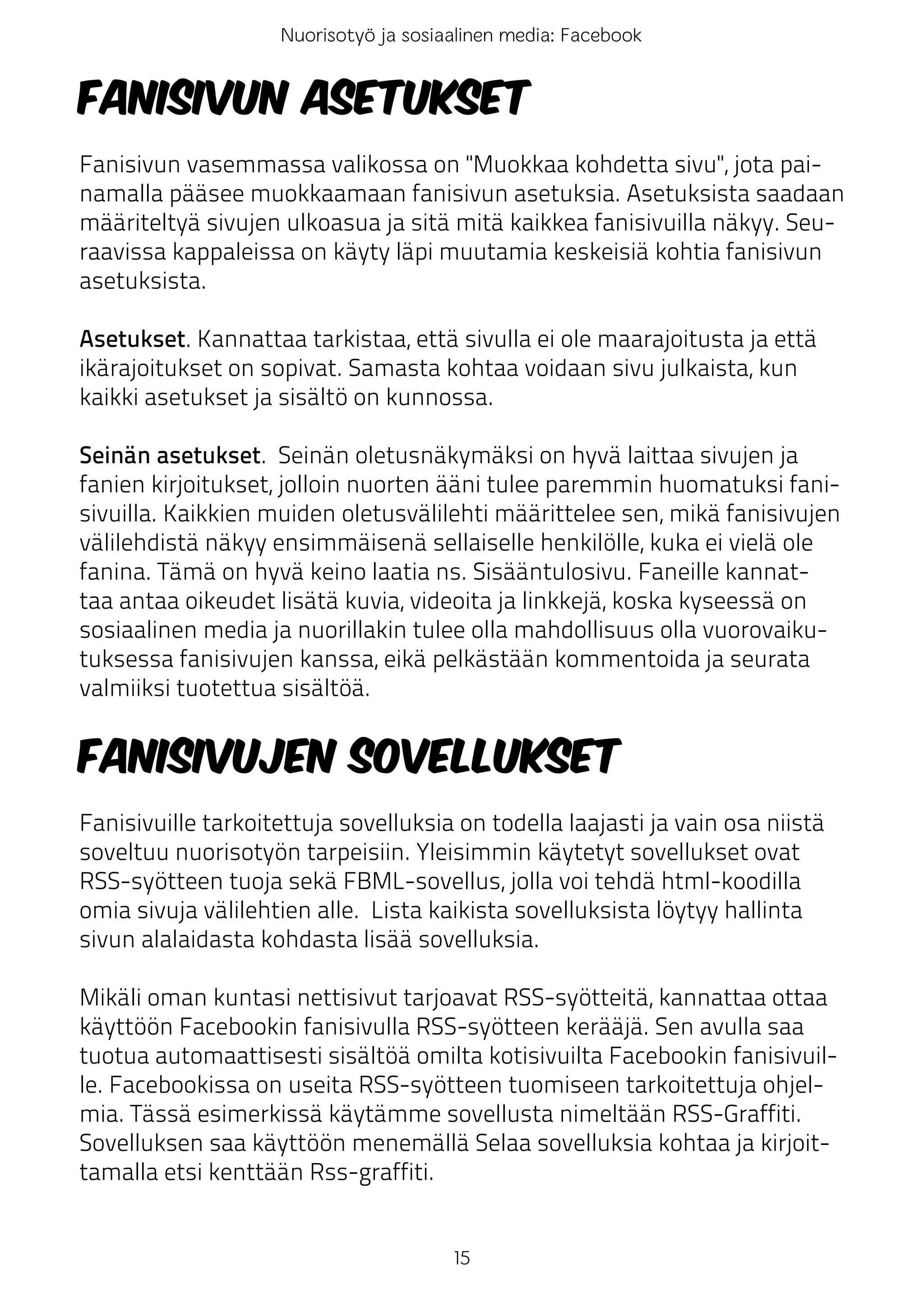 Nuorisotyö ja sosiaalinen media: Facebook


Fanisivun asetukset
Fanisivun vasemmassa valikossa on "Muokkaa kohdetta sivu", jota pai-
namalla pääsee muokkaamaan fanisivun asetuksia. Asetuksista saadaan
määriteltyä sivujen ulkoasua ja sitä mitä kaikkea fanisivuilla näkyy. Seu-
raavissa kappaleissa on käyty läpi muutamia keskeisiä kohtia fanisivun
asetuksista.

Asetukset. Kannattaa tarkistaa, että sivulla ei ole maarajoitusta ja että
ikärajoitukset on sopivat. Samasta kohtaa voidaan sivu julkaista, kun
kaikki asetukset ja sisältö on kunnossa.

Seinän asetukset. Seinän oletusnäkymäksi on hyvä laittaa sivujen ja
fanien kirjoitukset, jolloin nuorten ääni tulee paremmin huomatuksi fani-
sivuilla. Kaikkien muiden oletusvälilehti määrittelee sen, mikä fanisivujen
välilehdistä näkyy ensimmäisenä sellaiselle henkilölle, kuka ei vielä ole
fanina. Tämä on hyvä keino laatia ns. Sisääntulosivu. Faneille kannat-
taa antaa oikeudet lisätä kuvia, videoita ja linkkejä, koska kyseessä on
sosiaalinen media ja nuorillakin tulee olla mahdollisuus olla vuorovaiku-
tuksessa fanisivujen kanssa, eikä pelkästään kommentoida ja seurata
valmiiksi tuotettua sisältöä.


Fanisivujen sovellukset
Fanisivuille tarkoitettuja sovelluksia on todella laajasti ja vain osa niistä
soveltuu nuorisotyön tarpeisiin. Yleisimmin käytetyt sovellukset ovat
RSS-syötteen tuoja sekä FBML-sovellus, jolla voi tehdä html-koodilla
omia sivuja välilehtien alle. Lista kaikista sovelluksista löytyy hallinta
sivun alalaidasta kohdasta lisää sovelluksia.

Mikäli oman kuntasi nettisivut tarjoavat RSS-syötteitä, kannattaa ottaa
käyttöön Facebookin fanisivulla RSS-syötteen kerääjä. Sen avulla saa
tuotua automaattisesti sisältöä omilta kotisivuilta Facebookin fanisivuil-
le. Facebookissa on useita RSS-syötteen tuomiseen tarkoitettuja ohjel-
mia. Tässä esimerkissä käytämme sovellusta nimeltään RSS-Graffiti.
Sovelluksen saa käyttöön menemällä Selaa sovelluksia kohtaa ja kirjoit-
tamalla etsi kenttään Rss-graffiti.


                                       15
 