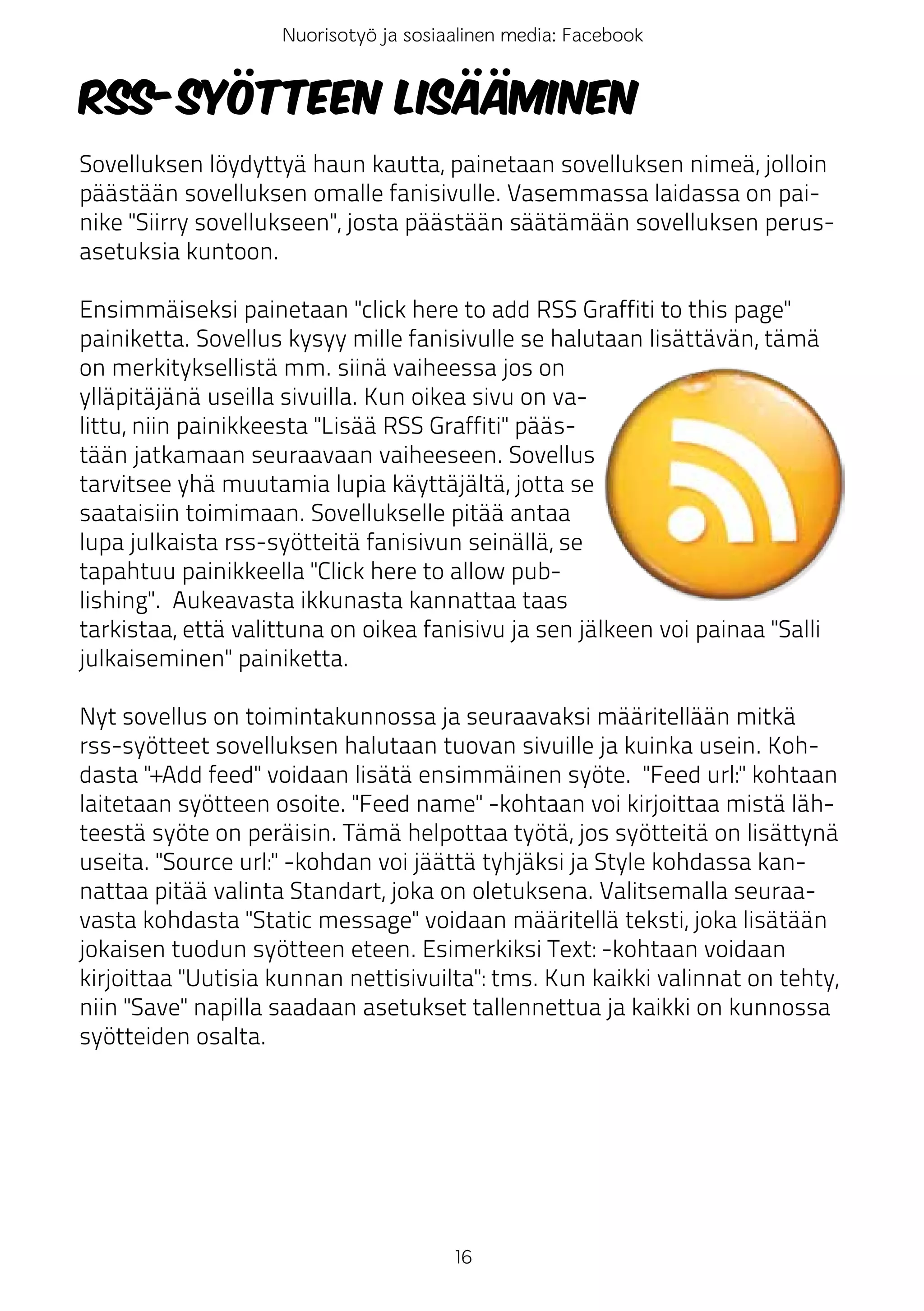 Nuorisotyö ja sosiaalinen media: Facebook


RSS-syötteen lisääminen
Sovelluksen löydyttyä haun kautta, painetaan sovelluksen nimeä, jolloin
päästään sovelluksen omalle fanisivulle. Vasemmassa laidassa on pai-
nike "Siirry sovellukseen", josta päästään säätämään sovelluksen perus-
asetuksia kuntoon.

Ensimmäiseksi painetaan "click here to add RSS Graffiti to this page"
painiketta. Sovellus kysyy mille fanisivulle se halutaan lisättävän, tämä
on merkityksellistä mm. siinä vaiheessa jos on
ylläpitäjänä useilla sivuilla. Kun oikea sivu on va-
littu, niin painikkeesta "Lisää RSS Graffiti" pääs-
tään jatkamaan seuraavaan vaiheeseen. Sovellus
tarvitsee yhä muutamia lupia käyttäjältä, jotta se
saataisiin toimimaan. Sovellukselle pitää antaa
lupa julkaista rss-syötteitä fanisivun seinällä, se
tapahtuu painikkeella "Click here to allow pub-
lishing". Aukeavasta ikkunasta kannattaa taas
tarkistaa, että valittuna on oikea fanisivu ja sen jälkeen voi painaa "Salli
julkaiseminen" painiketta.

Nyt sovellus on toimintakunnossa ja seuraavaksi määritellään mitkä
rss-syötteet sovelluksen halutaan tuovan sivuille ja kuinka usein. Koh-
dasta "+Add feed" voidaan lisätä ensimmäinen syöte. "Feed url:" kohtaan
laitetaan syötteen osoite. "Feed name" -kohtaan voi kirjoittaa mistä läh-
teestä syöte on peräisin. Tämä helpottaa työtä, jos syötteitä on lisättynä
useita. "Source url:" -kohdan voi jäättä tyhjäksi ja Style kohdassa kan-
nattaa pitää valinta Standart, joka on oletuksena. Valitsemalla seuraa-
vasta kohdasta "Static message" voidaan määritellä teksti, joka lisätään
jokaisen tuodun syötteen eteen. Esimerkiksi Text: -kohtaan voidaan
kirjoittaa "Uutisia kunnan nettisivuilta": tms. Kun kaikki valinnat on tehty,
niin "Save" napilla saadaan asetukset tallennettua ja kaikki on kunnossa
syötteiden osalta.




                                       16
 