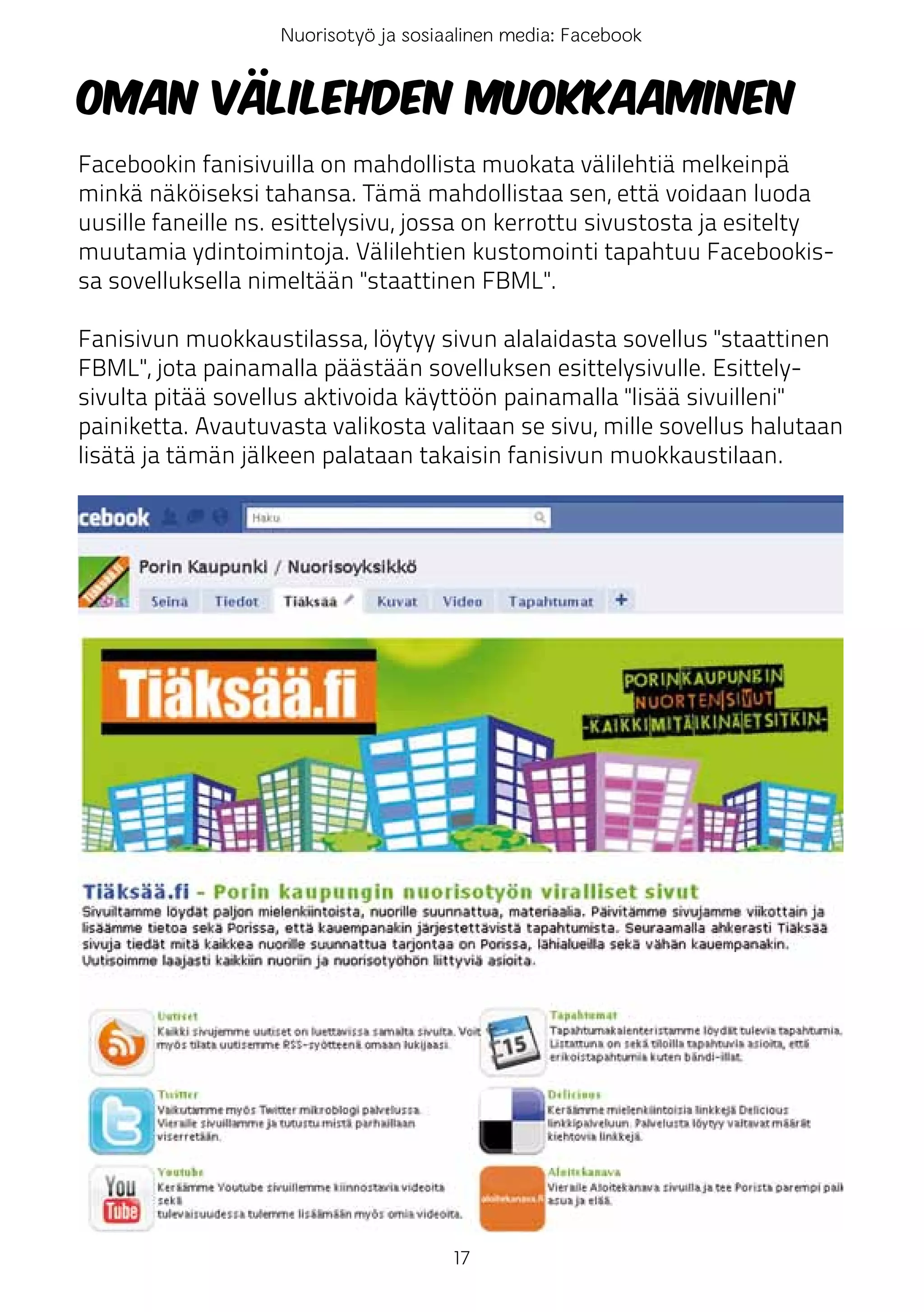 Nuorisotyö ja sosiaalinen media: Facebook


Oman välilehden muokkaaminen
Facebookin fanisivuilla on mahdollista muokata välilehtiä melkeinpä
minkä näköiseksi tahansa. Tämä mahdollistaa sen, että voidaan luoda
uusille faneille ns. esittelysivu, jossa on kerrottu sivustosta ja esitelty
muutamia ydintoimintoja. Välilehtien kustomointi tapahtuu Facebookis-
sa sovelluksella nimeltään "staattinen FBML".

Fanisivun muokkaustilassa, löytyy sivun alalaidasta sovellus "staattinen
FBML", jota painamalla päästään sovelluksen esittelysivulle. Esittely-
sivulta pitää sovellus aktivoida käyttöön painamalla "lisää sivuilleni"
painiketta. Avautuvasta valikosta valitaan se sivu, mille sovellus halutaan
lisätä ja tämän jälkeen palataan takaisin fanisivun muokkaustilaan.




                                       17
 