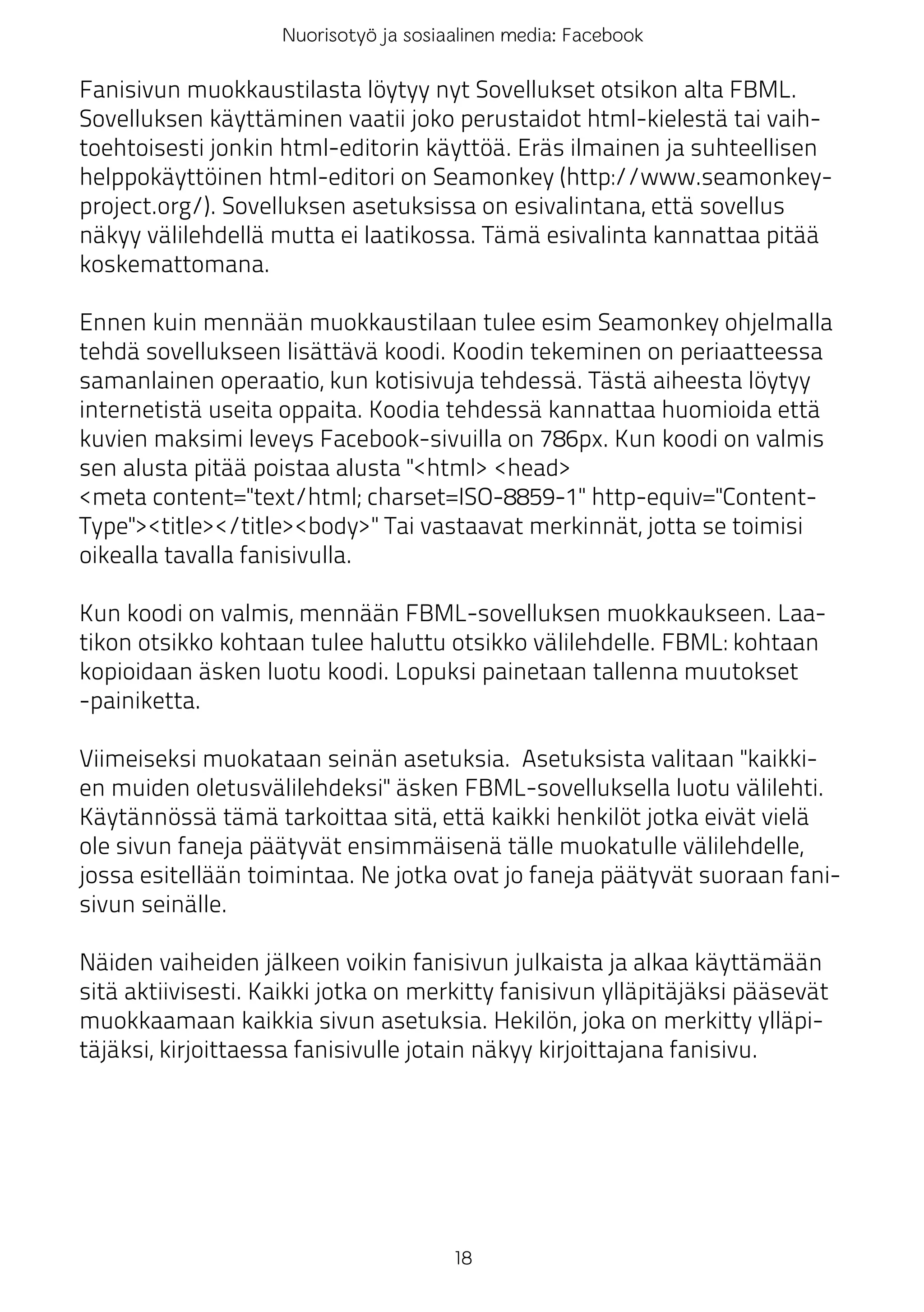 Nuorisotyö ja sosiaalinen media: Facebook

Fanisivun muokkaustilasta löytyy nyt Sovellukset otsikon alta FBML.
Sovelluksen käyttäminen vaatii joko perustaidot html-kielestä tai vaih-
toehtoisesti jonkin html-editorin käyttöä. Eräs ilmainen ja suhteellisen
helppokäyttöinen html-editori on Seamonkey (http://www.seamonkey-
project.org/). Sovelluksen asetuksissa on esivalintana, että sovellus
näkyy välilehdellä mutta ei laatikossa. Tämä esivalinta kannattaa pitää
koskemattomana.

Ennen kuin mennään muokkaustilaan tulee esim Seamonkey ohjelmalla
tehdä sovellukseen lisättävä koodi. Koodin tekeminen on periaatteessa
samanlainen operaatio, kun kotisivuja tehdessä. Tästä aiheesta löytyy
internetistä useita oppaita. Koodia tehdessä kannattaa huomioida että
kuvien maksimi leveys Facebook-sivuilla on 786px. Kun koodi on valmis
sen alusta pitää poistaa alusta "<html> <head>
<meta content="text/html; charset=ISO-8859-1" http-equiv="Content-
Type"><title></title><body>" Tai vastaavat merkinnät, jotta se toimisi
oikealla tavalla fanisivulla.

Kun koodi on valmis, mennään FBML-sovelluksen muokkaukseen. Laa-
tikon otsikko kohtaan tulee haluttu otsikko välilehdelle. FBML: kohtaan
kopioidaan äsken luotu koodi. Lopuksi painetaan tallenna muutokset
-painiketta.

Viimeiseksi muokataan seinän asetuksia. Asetuksista valitaan "kaikki-
en muiden oletusvälilehdeksi" äsken FBML-sovelluksella luotu välilehti.
Käytännössä tämä tarkoittaa sitä, että kaikki henkilöt jotka eivät vielä
ole sivun faneja päätyvät ensimmäisenä tälle muokatulle välilehdelle,
jossa esitellään toimintaa. Ne jotka ovat jo faneja päätyvät suoraan fani-
sivun seinälle.

Näiden vaiheiden jälkeen voikin fanisivun julkaista ja alkaa käyttämään
sitä aktiivisesti. Kaikki jotka on merkitty fanisivun ylläpitäjäksi pääsevät
muokkaamaan kaikkia sivun asetuksia. Hekilön, joka on merkitty ylläpi-
täjäksi, kirjoittaessa fanisivulle jotain näkyy kirjoittajana fanisivu.




                                       18
 