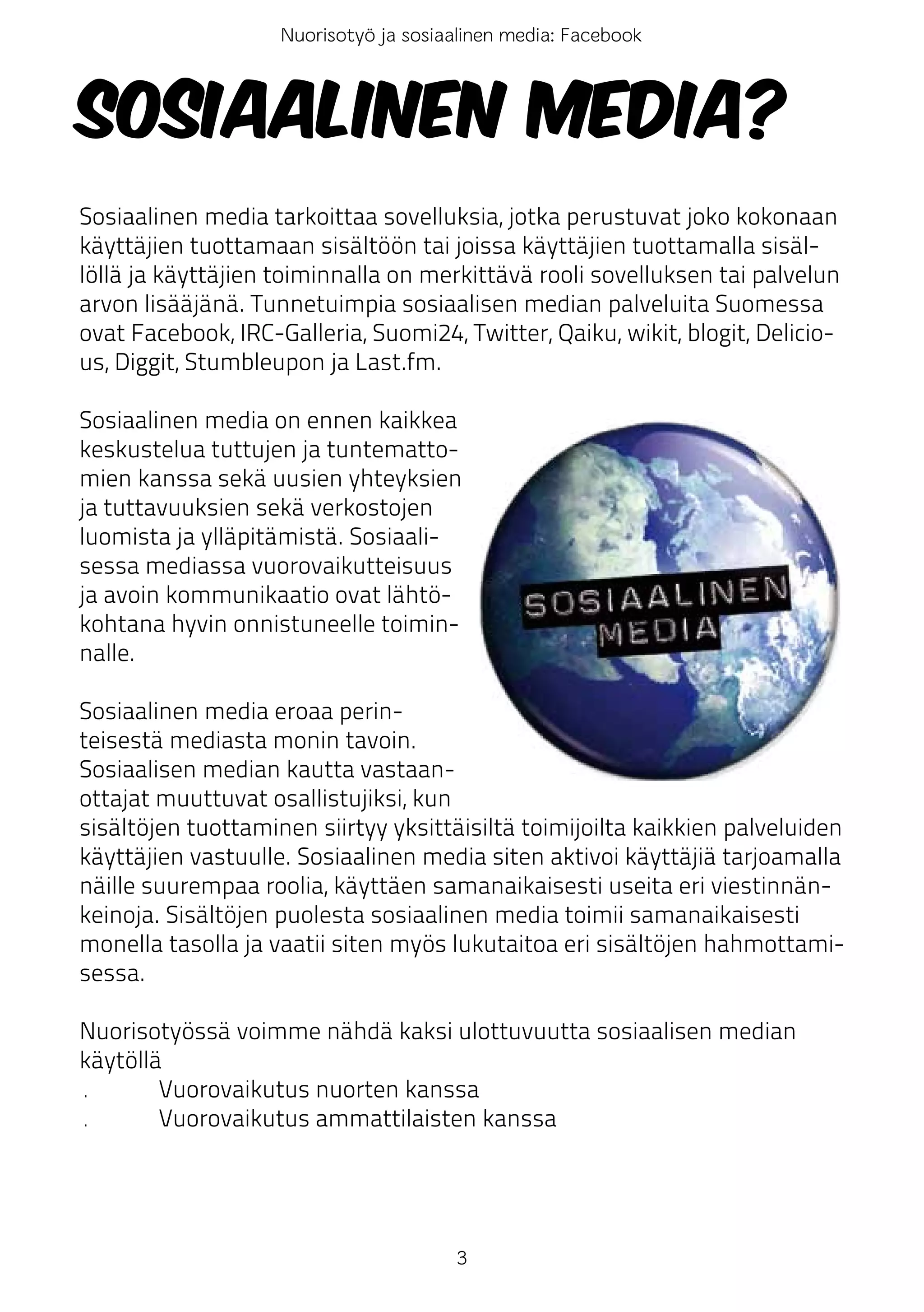 Nuorisotyö ja sosiaalinen media: Facebook



Sosiaalinen media?
Sosiaalinen media tarkoittaa sovelluksia, jotka perustuvat joko kokonaan
käyttäjien tuottamaan sisältöön tai joissa käyttäjien tuottamalla sisäl-
löllä ja käyttäjien toiminnalla on merkittävä rooli sovelluksen tai palvelun
arvon lisääjänä. Tunnetuimpia sosiaalisen median palveluita Suomessa
ovat Facebook, IRC-Galleria, Suomi24, Twitter, Qaiku, wikit, blogit, Delicio-
us, Diggit, Stumbleupon ja Last.fm.

Sosiaalinen media on ennen kaikkea
keskustelua tuttujen ja tuntematto-
mien kanssa sekä uusien yhteyksien
ja tuttavuuksien sekä verkostojen
luomista ja ylläpitämistä. Sosiaali-
sessa mediassa vuorovaikutteisuus
ja avoin kommunikaatio ovat lähtö-
kohtana hyvin onnistuneelle toimin-
nalle.

Sosiaalinen media eroaa perin-
teisestä mediasta monin tavoin.
Sosiaalisen median kautta vastaan-
ottajat muuttuvat osallistujiksi, kun
sisältöjen tuottaminen siirtyy yksittäisiltä toimijoilta kaikkien palveluiden
käyttäjien vastuulle. Sosiaalinen media siten aktivoi käyttäjiä tarjoamalla
näille suurempaa roolia, käyttäen samanaikaisesti useita eri viestinnän-
keinoja. Sisältöjen puolesta sosiaalinen media toimii samanaikaisesti
monella tasolla ja vaatii siten myös lukutaitoa eri sisältöjen hahmottami-
sessa.

Nuorisotyössä voimme nähdä kaksi ulottuvuutta sosiaalisen median
käytöllä
•       Vuorovaikutus nuorten kanssa
•       Vuorovaikutus ammattilaisten kanssa




                                       3
 