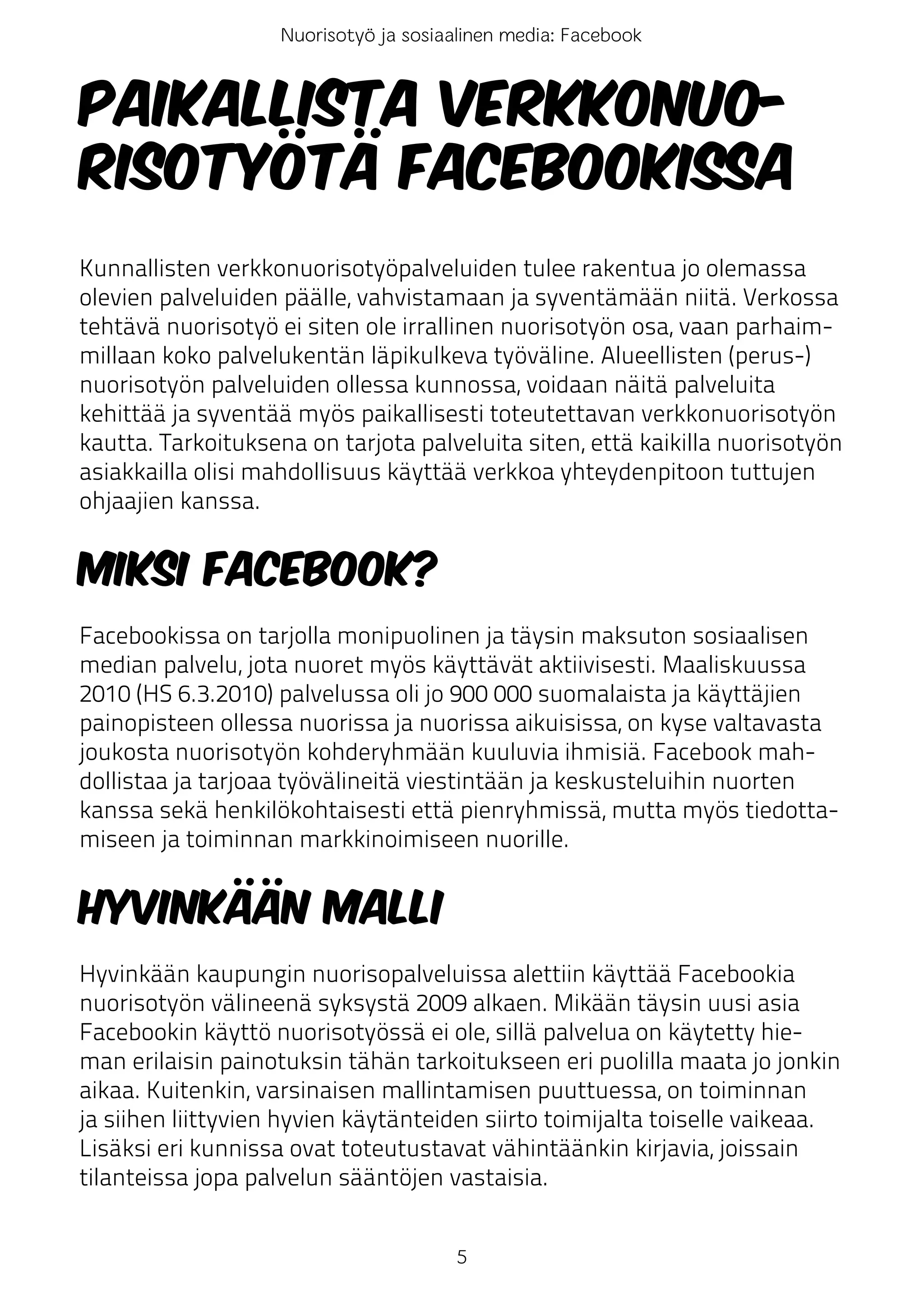 Nuorisotyö ja sosiaalinen media: Facebook



Paikallista verkkonuo-
risotyötä Facebookissa
Kunnallisten verkkonuorisotyöpalveluiden tulee rakentua jo olemassa
olevien palveluiden päälle, vahvistamaan ja syventämään niitä. Verkossa
tehtävä nuorisotyö ei siten ole irrallinen nuorisotyön osa, vaan parhaim-
millaan koko palvelukentän läpikulkeva työväline. Alueellisten (perus-)
nuorisotyön palveluiden ollessa kunnossa, voidaan näitä palveluita
kehittää ja syventää myös paikallisesti toteutettavan verkkonuorisotyön
kautta. Tarkoituksena on tarjota palveluita siten, että kaikilla nuorisotyön
asiakkailla olisi mahdollisuus käyttää verkkoa yhteydenpitoon tuttujen
ohjaajien kanssa.


Miksi Facebook?
Facebookissa on tarjolla monipuolinen ja täysin maksuton sosiaalisen
median palvelu, jota nuoret myös käyttävät aktiivisesti. Maaliskuussa
2010 (HS 6.3.2010) palvelussa oli jo 900 000 suomalaista ja käyttäjien
painopisteen ollessa nuorissa ja nuorissa aikuisissa, on kyse valtavasta
joukosta nuorisotyön kohderyhmään kuuluvia ihmisiä. Facebook mah-
dollistaa ja tarjoaa työvälineitä viestintään ja keskusteluihin nuorten
kanssa sekä henkilökohtaisesti että pienryhmissä, mutta myös tiedotta-
miseen ja toiminnan markkinoimiseen nuorille.


Hyvinkään malli
Hyvinkään kaupungin nuorisopalveluissa alettiin käyttää Facebookia
nuorisotyön välineenä syksystä 2009 alkaen. Mikään täysin uusi asia
Facebookin käyttö nuorisotyössä ei ole, sillä palvelua on käytetty hie-
man erilaisin painotuksin tähän tarkoitukseen eri puolilla maata jo jonkin
aikaa. Kuitenkin, varsinaisen mallintamisen puuttuessa, on toiminnan
ja siihen liittyvien hyvien käytänteiden siirto toimijalta toiselle vaikeaa.
Lisäksi eri kunnissa ovat toteutustavat vähintäänkin kirjavia, joissain
tilanteissa jopa palvelun sääntöjen vastaisia.


                                        5
 