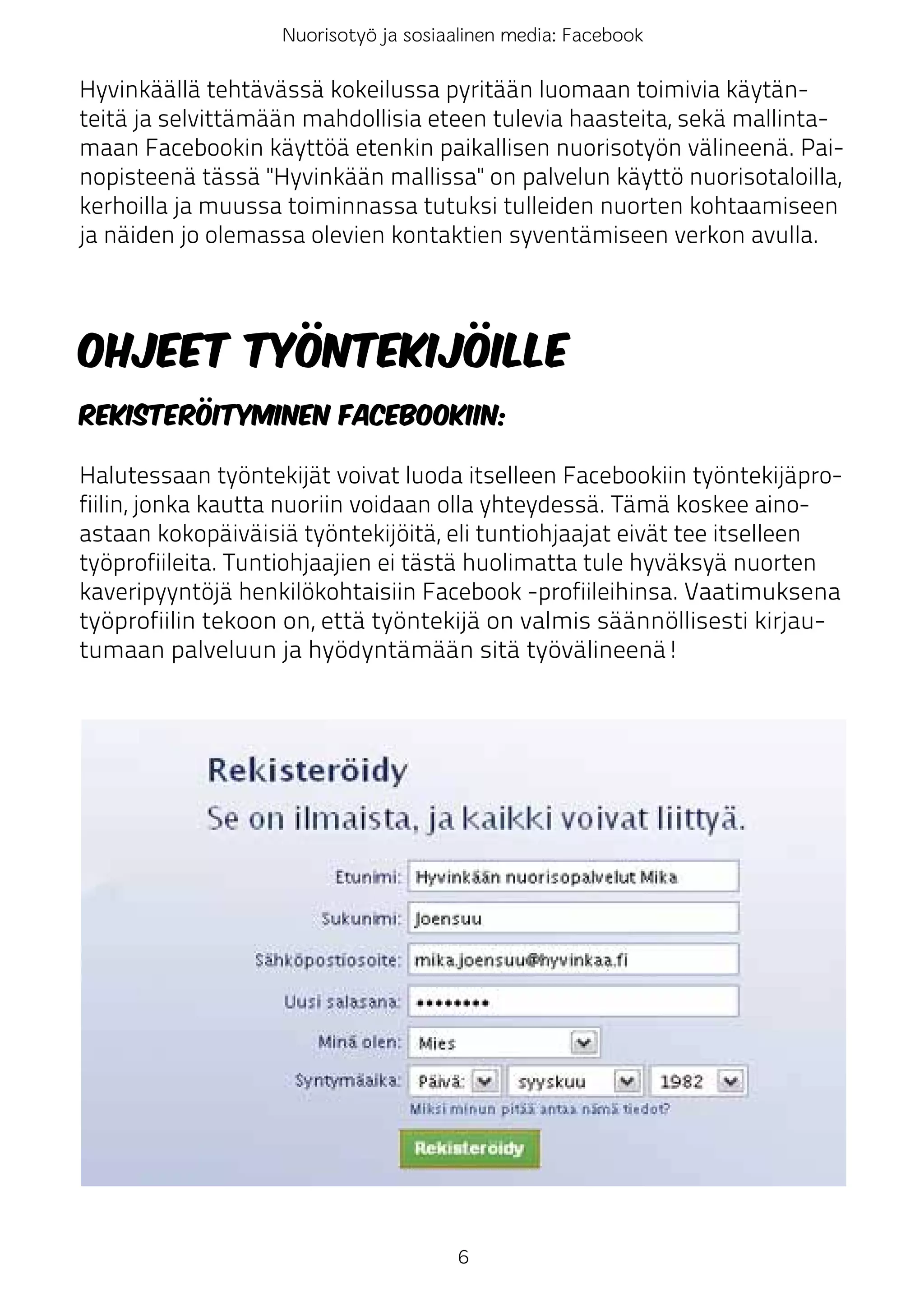 Nuorisotyö ja sosiaalinen media: Facebook

Hyvinkäällä tehtävässä kokeilussa pyritään luomaan toimivia käytän-
teitä ja selvittämään mahdollisia eteen tulevia haasteita, sekä mallinta-
maan Facebookin käyttöä etenkin paikallisen nuorisotyön välineenä. Pai-
nopisteenä tässä "Hyvinkään mallissa" on palvelun käyttö nuorisotaloilla,
kerhoilla ja muussa toiminnassa tutuksi tulleiden nuorten kohtaamiseen
ja näiden jo olemassa olevien kontaktien syventämiseen verkon avulla.




Ohjeet työntekijöille
Rekisteröityminen Facebookiin:

Halutessaan työntekijät voivat luoda itselleen Facebookiin työntekijäpro-
fiilin, jonka kautta nuoriin voidaan olla yhteydessä. Tämä koskee aino-
astaan kokopäiväisiä työntekijöitä, eli tuntiohjaajat eivät tee itselleen
työprofiileita. Tuntiohjaajien ei tästä huolimatta tule hyväksyä nuorten
kaveripyyntöjä henkilökohtaisiin Facebook -profiileihinsa. Vaatimuksena
työprofiilin tekoon on, että työntekijä on valmis säännöllisesti kirjau-
tumaan palveluun ja hyödyntämään sitä työvälineenä!




                                      6
 