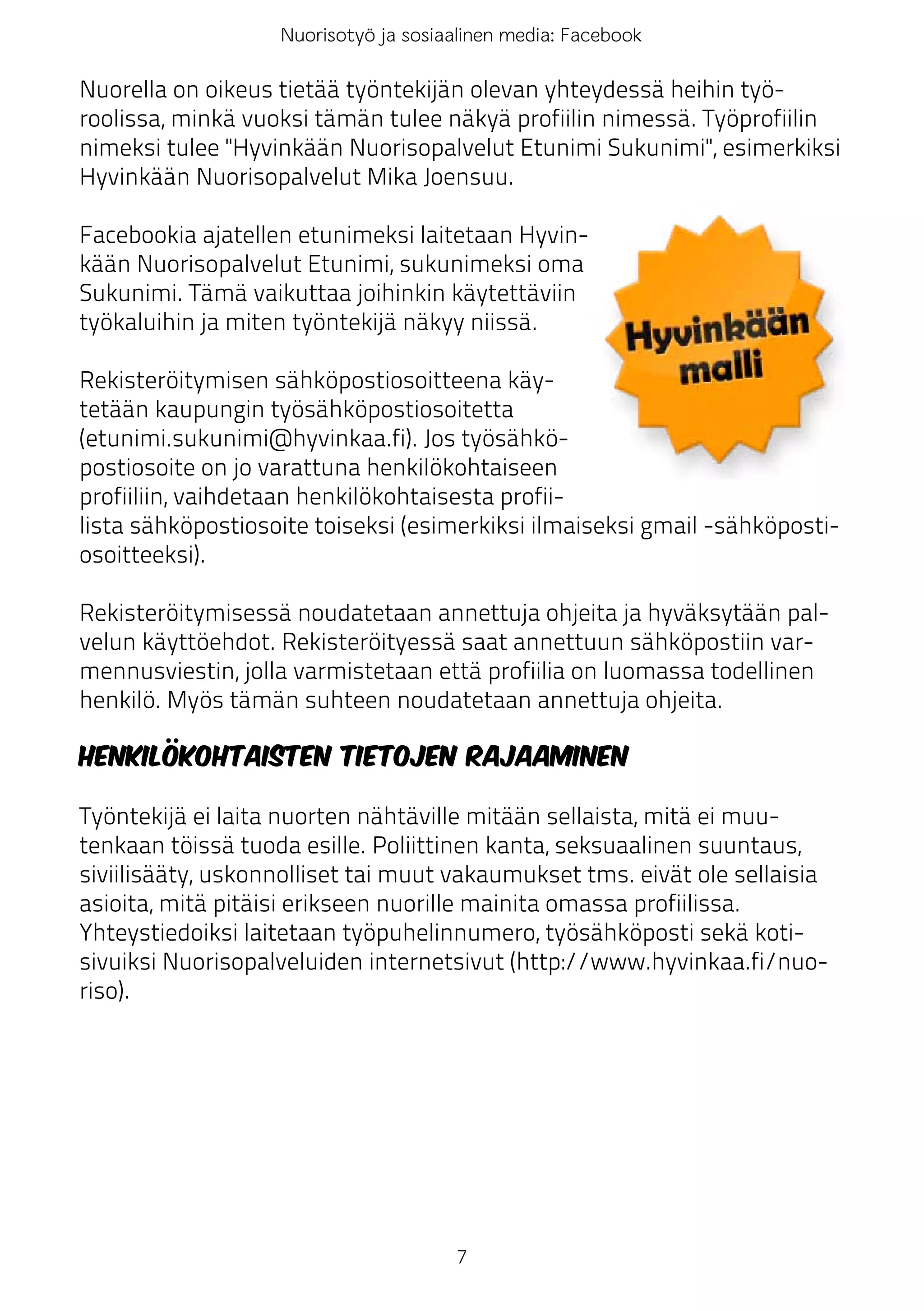 Nuorisotyö ja sosiaalinen media: Facebook

Nuorella on oikeus tietää työntekijän olevan yhteydessä heihin työ-
roolissa, minkä vuoksi tämän tulee näkyä profiilin nimessä. Työprofiilin
nimeksi tulee "Hyvinkään Nuorisopalvelut Etunimi Sukunimi", esimerkiksi
Hyvinkään Nuorisopalvelut Mika Joensuu.

Facebookia ajatellen etunimeksi laitetaan Hyvin-
kään Nuorisopalvelut Etunimi, sukunimeksi oma
Sukunimi. Tämä vaikuttaa joihinkin käytettäviin
työkaluihin ja miten työntekijä näkyy niissä.

Rekisteröitymisen sähköpostiosoitteena käy-
tetään kaupungin työsähköpostiosoitetta
(etunimi.sukunimi@hyvinkaa.fi). Jos työsähkö-
postiosoite on jo varattuna henkilökohtaiseen
profiiliin, vaihdetaan henkilökohtaisesta profii-
lista sähköpostiosoite toiseksi (esimerkiksi ilmaiseksi gmail -sähköposti-
osoitteeksi).

Rekisteröitymisessä noudatetaan annettuja ohjeita ja hyväksytään pal-
velun käyttöehdot. Rekisteröityessä saat annettuun sähköpostiin var-
mennusviestin, jolla varmistetaan että profiilia on luomassa todellinen
henkilö. Myös tämän suhteen noudatetaan annettuja ohjeita.

Henkilökohtaisten tietojen rajaaminen

Työntekijä ei laita nuorten nähtäville mitään sellaista, mitä ei muu-
tenkaan töissä tuoda esille. Poliittinen kanta, seksuaalinen suuntaus,
siviilisääty, uskonnolliset tai muut vakaumukset tms. eivät ole sellaisia
asioita, mitä pitäisi erikseen nuorille mainita omassa profiilissa.
Yhteystiedoiksi laitetaan työpuhelinnumero, työsähköposti sekä koti-
sivuiksi Nuorisopalveluiden internetsivut (http://www.hyvinkaa.fi/nuo-
riso).




                                      7
 