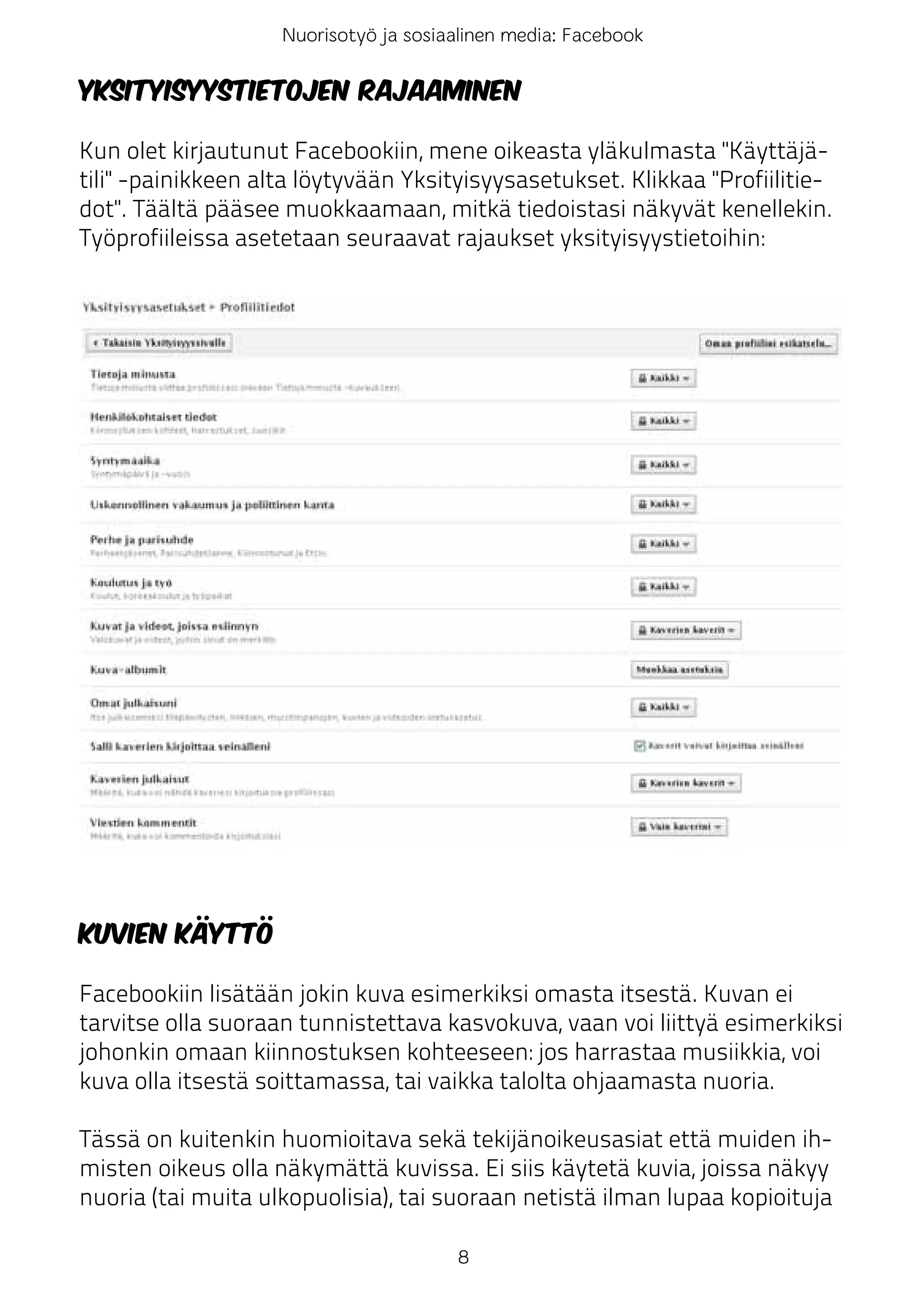 Nuorisotyö ja sosiaalinen media: Facebook

Yksityisyystietojen rajaaminen

Kun olet kirjautunut Facebookiin, mene oikeasta yläkulmasta "Käyttäjä-
tili" -painikkeen alta löytyvään Yksityisyysasetukset. Klikkaa "Profiilitie-
dot". Täältä pääsee muokkaamaan, mitkä tiedoistasi näkyvät kenellekin.
Työprofiileissa asetetaan seuraavat rajaukset yksityisyystietoihin:




Kuvien käyttö

Facebookiin lisätään jokin kuva esimerkiksi omasta itsestä. Kuvan ei
tarvitse olla suoraan tunnistettava kasvokuva, vaan voi liittyä esimerkiksi
johonkin omaan kiinnostuksen kohteeseen: jos harrastaa musiikkia, voi
kuva olla itsestä soittamassa, tai vaikka talolta ohjaamasta nuoria.

Tässä on kuitenkin huomioitava sekä tekijänoikeusasiat että muiden ih-
misten oikeus olla näkymättä kuvissa. Ei siis käytetä kuvia, joissa näkyy
nuoria (tai muita ulkopuolisia), tai suoraan netistä ilman lupaa kopioituja

                                       8
 