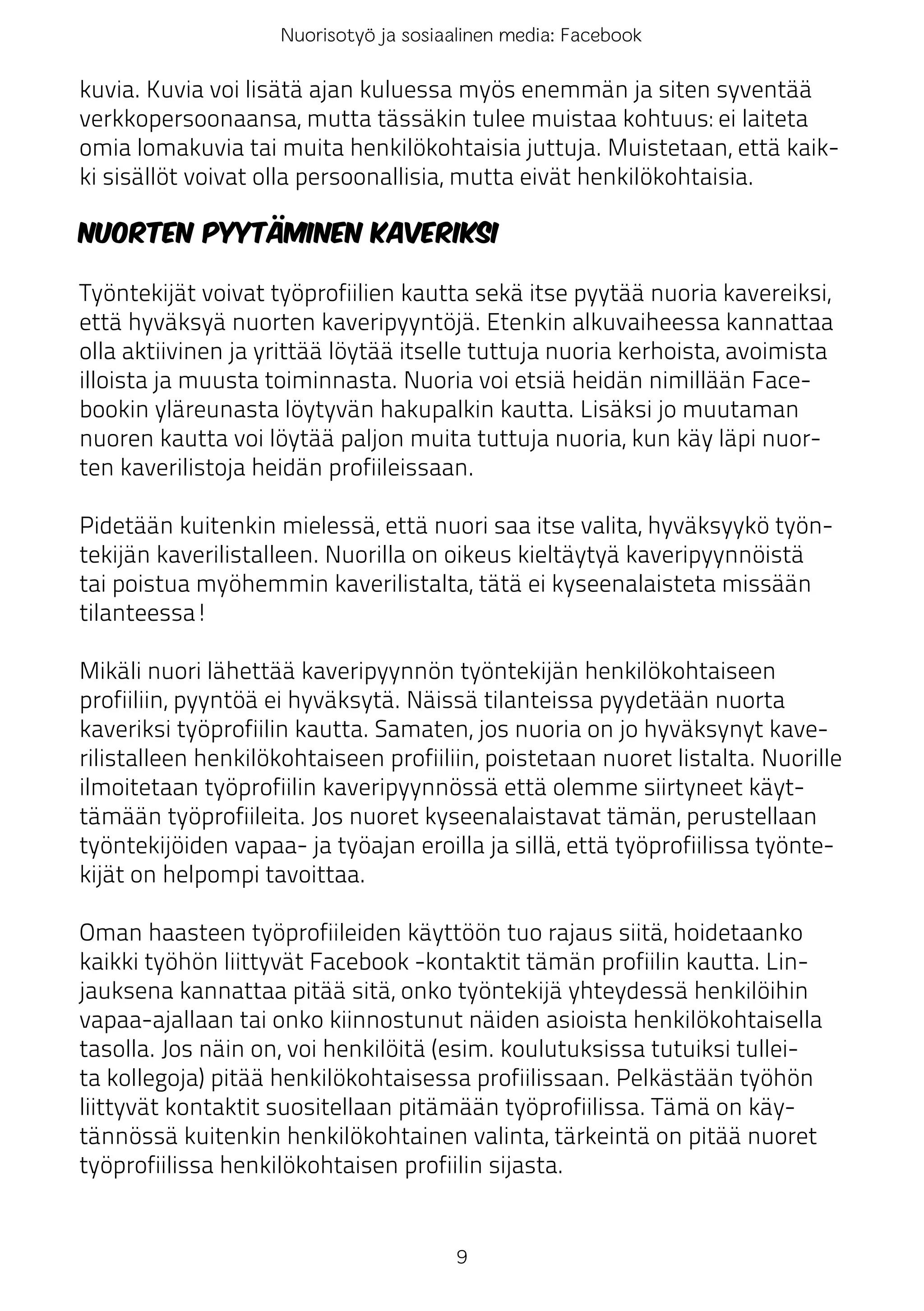 Nuorisotyö ja sosiaalinen media: Facebook

kuvia. Kuvia voi lisätä ajan kuluessa myös enemmän ja siten syventää
verkkopersoonaansa, mutta tässäkin tulee muistaa kohtuus: ei laiteta
omia lomakuvia tai muita henkilökohtaisia juttuja. Muistetaan, että kaik-
ki sisällöt voivat olla persoonallisia, mutta eivät henkilökohtaisia.

Nuorten pyytäminen kaveriksi

Työntekijät voivat työprofiilien kautta sekä itse pyytää nuoria kavereiksi,
että hyväksyä nuorten kaveripyyntöjä. Etenkin alkuvaiheessa kannattaa
olla aktiivinen ja yrittää löytää itselle tuttuja nuoria kerhoista, avoimista
illoista ja muusta toiminnasta. Nuoria voi etsiä heidän nimillään Face-
bookin yläreunasta löytyvän hakupalkin kautta. Lisäksi jo muutaman
nuoren kautta voi löytää paljon muita tuttuja nuoria, kun käy läpi nuor-
ten kaverilistoja heidän profiileissaan.

Pidetään kuitenkin mielessä, että nuori saa itse valita, hyväksyykö työn-
tekijän kaverilistalleen. Nuorilla on oikeus kieltäytyä kaveripyynnöistä
tai poistua myöhemmin kaverilistalta, tätä ei kyseenalaisteta missään
tilanteessa!

Mikäli nuori lähettää kaveripyynnön työntekijän henkilökohtaiseen
profiiliin, pyyntöä ei hyväksytä. Näissä tilanteissa pyydetään nuorta
kaveriksi työprofiilin kautta. Samaten, jos nuoria on jo hyväksynyt kave-
rilistalleen henkilökohtaiseen profiiliin, poistetaan nuoret listalta. Nuorille
ilmoitetaan työprofiilin kaveripyynnössä että olemme siirtyneet käyt-
tämään työprofiileita. Jos nuoret kyseenalaistavat tämän, perustellaan
työntekijöiden vapaa- ja työajan eroilla ja sillä, että työprofiilissa työnte-
kijät on helpompi tavoittaa.

Oman haasteen työprofiileiden käyttöön tuo rajaus siitä, hoidetaanko
kaikki työhön liittyvät Facebook -kontaktit tämän profiilin kautta. Lin-
jauksena kannattaa pitää sitä, onko työntekijä yhteydessä henkilöihin
vapaa-ajallaan tai onko kiinnostunut näiden asioista henkilökohtaisella
tasolla. Jos näin on, voi henkilöitä (esim. koulutuksissa tutuiksi tullei-
ta kollegoja) pitää henkilökohtaisessa profiilissaan. Pelkästään työhön
liittyvät kontaktit suositellaan pitämään työprofiilissa. Tämä on käy-
tännössä kuitenkin henkilökohtainen valinta, tärkeintä on pitää nuoret
työprofiilissa henkilökohtaisen profiilin sijasta.


                                       9
 