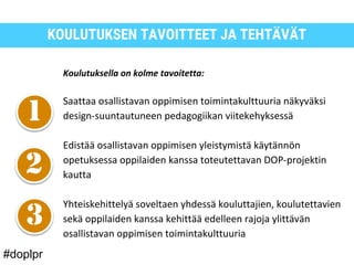 KOULUTUKSEN TAVOITTEET JA TEHTÄVÄT
Koulutuksella on kolme tavoitetta:
Saattaa osallistavan oppimisen toimintakulttuuria näkyväksi
design-suuntautuneen pedagogiikan viitekehyksessä
Edistää osallistavan oppimisen yleistymistä käytännön
opetuksessa oppilaiden kanssa toteutettavan DOP-projektin
kautta
Yhteiskehittelyä soveltaen yhdessä kouluttajien, koulutettavien
sekä oppilaiden kanssa kehittää edelleen rajoja ylittävän
osallistavan oppimisen toimintakulttuuria
#doplpr
 