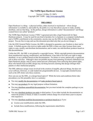 The TAPR Open Hardware License
                                     Version 1.0 (May 25, 2007)
                           Copyright 2007 TAPR – http://www.tapr.org/OHL


                                             PREAMBLE
Open Hardware is a thing – a physical artifact, either electrical or mechanical – whose design
information is available to, and usable by, the public in a way that allows anyone to make, modify,
distribute, and use that thing. In this preface, design information is called “documentation” and things
created from it are called “products.”
The TAPR Open Hardware License (“OHL”) agreement provides a legal framework for Open
Hardware projects. It may be used for any kind of product, be it a hammer or a computer motherboard,
and is TAPR's contribution to the community; anyone may use the OHL for their Open Hardware
project. You are free to copy and use this document provided only that you do not change it.
Like the GNU General Public License, the OHL is designed to guarantee your freedom to share and to
create. It forbids anyone who receives rights under the OHL to deny any other licensee those same
rights to copy, modify, and distribute documentation, and to make, use and distribute products based on
that documentation.
Unlike the GPL, the OHL is not primarily a copyright license. While copyright protects documentation
from unauthorized copying, modification, and distribution, it has little to do with your right to make,
distribute, or use a product based on that documentation. For better or worse, patents play a significant
role in those activities. Although it does not prohibit anyone from patenting inventions embodied in an
Open Hardware design, and of course cannot prevent a third party from enforcing their patent rights,
those who benefit from an OHL design may not bring lawsuits claiming that design infringes their
patents or other intellectual property.
The OHL addresses unique issues involved in the creation of tangible, physical things, but does not
cover software, firmware, or code loaded into programmable devices. A copyright-oriented license
such as the GPL better suits these creations.
How can you use the OHL, or a design based upon it? While the terms and conditions below take
precedence over this preamble, here is a summary:
●   You may modify the documentation and make products based upon it.
●   You may use products for any legal purpose without limitation.
●   You may distribute unmodified documentation, but you must include the complete package as you
    received it.
●   You may distribute products you make to third parties, if you either include the documentation on
    which the product is based, or make it available without charge for at least three years to anyone
    who requests it.
●   You may distribute modified documentation or products based on it, if you:
    ●   License your modifications under the OHL.
    ●   Include those modifications, following the requirements stated below.

TAPR OHL Version 1.0                                                                          Page 1 of 5
 