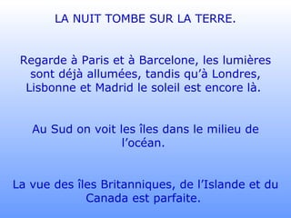 LA NUIT TOMBE SUR LA TERRE. Regarde à Paris et à Barcelone, les lumières sont déjà allumées, tandis qu’à Londres, Lisbonne et Madrid le soleil est encore là.  Au Sud on voit les îles dans le milieu de l’océan.  La vue des îles Britanniques, de l’Islande et du Canada est parfaite.  