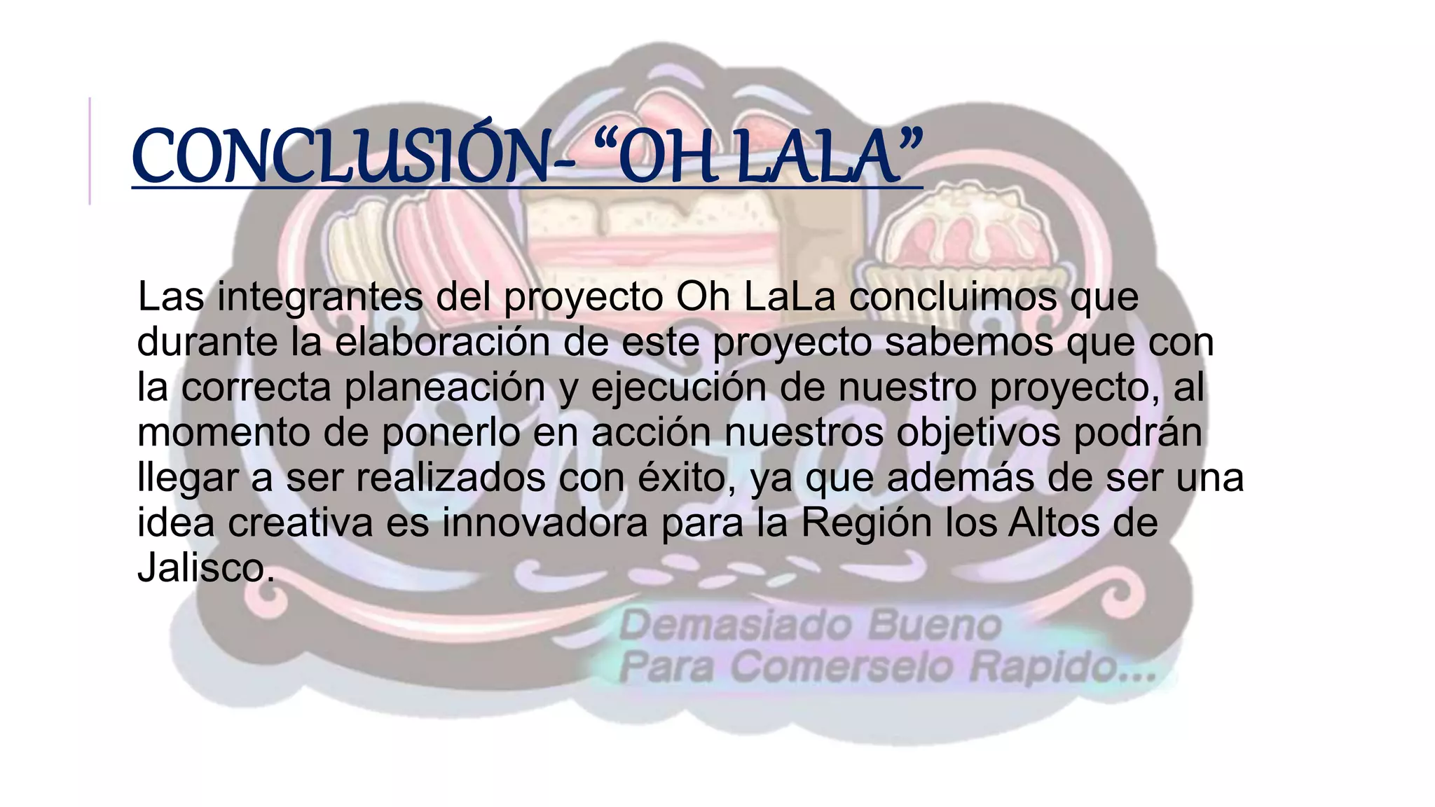 CONCLUSIÓN- “OH LALA”
Las integrantes del proyecto Oh LaLa concluimos que
durante la elaboración de este proyecto sabemos que con
la correcta planeación y ejecución de nuestro proyecto, al
momento de ponerlo en acción nuestros objetivos podrán
llegar a ser realizados con éxito, ya que además de ser una
idea creativa es innovadora para la Región los Altos de
Jalisco.
 