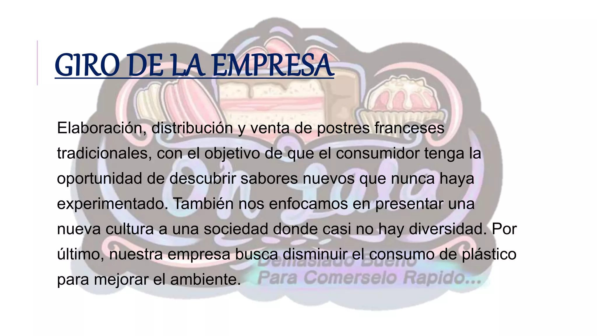 GIRO DE LA EMPRESA
Elaboración, distribución y venta de postres franceses
tradicionales, con el objetivo de que el consumidor tenga la
oportunidad de descubrir sabores nuevos que nunca haya
experimentado. También nos enfocamos en presentar una
nueva cultura a una sociedad donde casi no hay diversidad. Por
último, nuestra empresa busca disminuir el consumo de plástico
para mejorar el ambiente.
 
