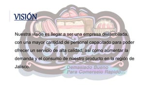 VISIÓN
Nuestra visión es llegar a ser una empresa desarrollada,
con una mayor cantidad de personal capacitado para poder
ofrecer un servicio de alta calidad, así como aumentar la
demanda y el consumo de nuestro producto en la región de
Jalisco.
 