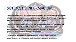 SISTEMA DE INFORMACION
Adminstracion de la relación con los clientes (CMR por sus siglas en ingles),
el cual al ser un sistema estratrgico opera a lo largo de la cadena ya que es en
este donde se captan los requerimentos del cliente
Administracion de la relación con los proveedores (SRN por sus siglas en
ingles), en este sistema el flujo de información va de los fabricantes los
proveedores con el fin de indicar los requerimentos de materias
primas/materiales en un tiempo determinado
Gestion de demanda, es un sistema que permite administrar los
requerimentos tanto de materiales como de productos terminados
 