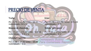 PRECIO DE VENTA
Trufas
PV= 3.75 + (3.75* 15%)= $4.31
redondeado=$4 c/u
Mousse de chocolate
PV= 15.39 + (15.39*20%)= $18.46
redondeado= $18 c/u
Chocolate caliente
PV= 7.36 + (7.36*35%)= $9.93
redondeado= $10
Eclair
PV= 11.76 + (11.76* 30%)= $15.28
redondeado= $15
Bebida “café opera”
PV= 7.94 + (7.94*50%)= $11.91
redondeado= $12
 