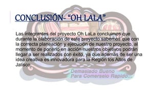 CONCLUSIÓN- “OH LALA”
Las integrantes del proyecto Oh LaLa concluimos que
durante la elaboración de este proyecto sabemos que con
la correcta planeación y ejecución de nuestro proyecto, al
momento de ponerlo en acción nuestros objetivos podrán
llegar a ser realizados con éxito, ya que además de ser una
idea creativa es innovadora para la Región los Altos de
Jalisco.
 