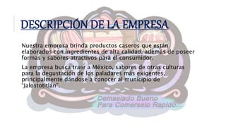Nuestra empresa brinda productos caseros que están
elaborados con ingredientes de alta calidad, además de poseer
formas y sabores atractivos para el consumidor.
La empresa busca traer a México, sabores de otras culturas
para la degustación de los paladares más exigentes,
principalmente dándose a conocer al municipio de
“Jalostotitlán”.
DESCRIPCIÓN DE LA EMPRESA
 