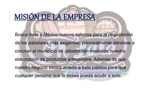 MISIÓN DE LA EMPRESA
Busca traer a México nuevos sabores para la degustación
de los paladares más exigentes, principalmente dándose a
conocer al municipio de Jalostotitlán mediante nuestra
elaboración de productos artesanales. Además de que
nuestro negocio estará abierto a todo público para que
cualquier persona que lo desee pueda acudir a este.
 