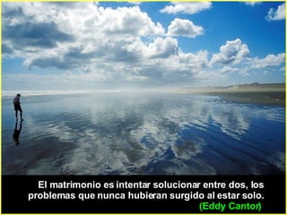 El matrimonio es intentar solucionar entre dos, los problemas que nunca hubieran surgido al estar solo.    (Eddy Cantor)   