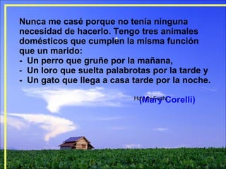 Nunca me casé porque no tenía ninguna necesidad de hacerlo. Tengo tres animales domésticos que cumplen la misma función  que un marido:  -  Un perro que gruñe por la mañana,  Un loro que suelta palabrotas por la tarde y  -  Un gato que llega a casa tarde por la noche.  (Mary Corelli) Hay mi Fuchi.... 