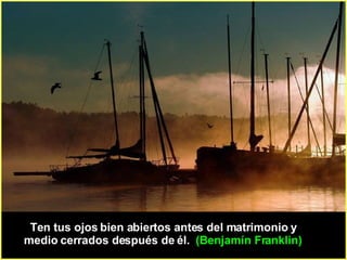 Ten tus ojos bien abiertos antes del matrimonio y medio cerrados después de él.  (Benjamín Franklin)  