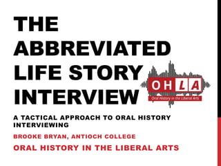 THE
ABBREVIATED
LIFE STORY
INTERVIEW
BROOKE BRYAN, ANTIOCH COLLEGE
ORAL HISTORY IN THE LIBERAL ARTS
A TACTICAL APPROACH TO ORAL HISTORY
INTERVIEWING
 