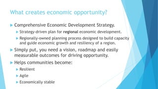 What creates economic opportunity?
 Comprehensive Economic Development Strategy.
 Strategy-driven plan for regional economic development.
 Regionally-owned planning process designed to build capacity
and guide economic growth and resiliency of a region.
 Simply put, you need a vision, roadmap and easily
measurable outcomes for driving opportunity.
 Helps communities become:
 Resilient
 Agile
 Economically stable
 