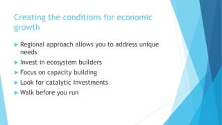 Creating the conditions for economic
growth
 Regional approach allows you to address unique
needs
 Invest in ecosystem builders
 Focus on capacity building
 Look for catalytic investments
 Walk before you run
 