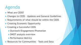 Agenda
 What are CEDS?
 Changes to CEDS – Updates and General Guidelines
 Requirements of what should be within the CEDS
 Creating Economic Opportunity
 Creating a Successful CEDS
Outreach/Engagement/Promotion
SWOT analysis overview
Performance Metrics
 Resources for Communities – Tools and Data
 