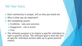 Tell Your Story
 Each community is unique, tell us why you stand out
 Why is what you do important?
 Tell compelling stories
 Credibility – data and outcomes
 Engagement – call to action
 Trust
 The ultimate purpose is to inspire a specific individual to
take a specific action. The ultimate goal is that the sum
of specific individual actions adds up to great positive
impact.
 