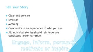 Tell Your Story
 Clear and concise
 Emotion
 Meaning
 Communicate an experience of who you are
 All individual stories should reinforce one
consistent larger narrative
 