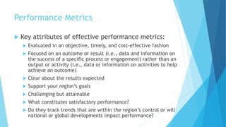 Performance Metrics
 Key attributes of effective performance metrics:
 Evaluated in an objective, timely, and cost-effective fashion
 Focused on an outcome or result (i.e., data and information on
the success of a specific process or engagement) rather than an
output or activity (i.e., data or information on activities to help
achieve an outcome)
 Clear about the results expected
 Support your region’s goals
 Challenging but attainable
 What constitutes satisfactory performance?
 Do they track trends that are within the region’s control or will
national or global developments impact performance?
 