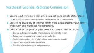 Northeast Georgia Regional Commission
 Sought input from more than 365 local public and private stakeholders.
 Variety of public and private sector representatives on the CEDS Committee
 Created an inventory of regional assets from local comprehensive plans
and county and municipal work programs.
 Created an action plan to guide economic development activities
 Develop and implement public information and marketing for region
 Support and encourage local entrepreneurs and artists
 Public-private partnerships to address local weaknesses and threats
 Foster a skilled and dedicated workforce
 Establish information systems and partnerships
 