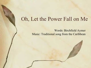 Oh, Let the Power Fall on Me Words: Birchfield Aymer Music: Traditional song from the Caribbean 