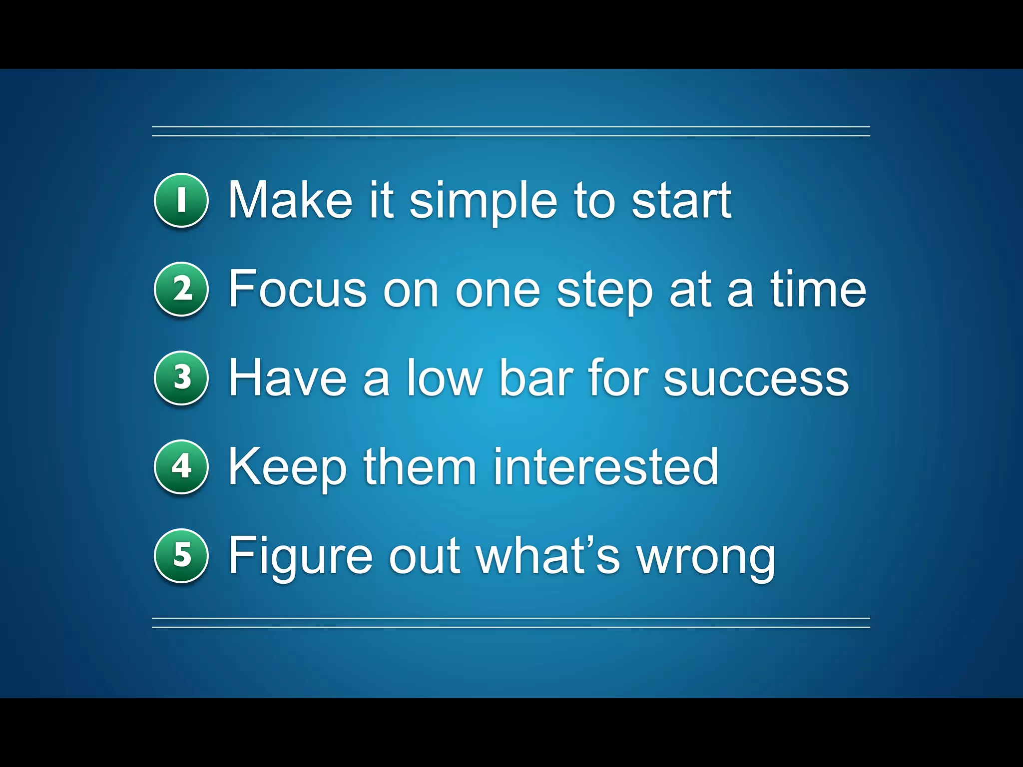 1 Make it simple to start
2 Focus on one step at a time
3 Have a low bar for success
4 Keep them interested
5 Figure out what’s wrong